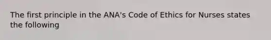 The first principle in the ANA's Code of Ethics for Nurses states the following