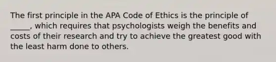 The first principle in the APA Code of Ethics is the principle of _____, which requires that psychologists weigh the benefits and costs of their research and try to achieve the greatest good with the least harm done to others.