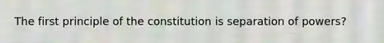 The first principle of the constitution is separation of powers?