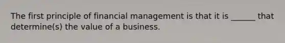 The first principle of financial management is that it is ______ that determine(s) the value of a business.