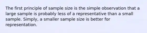 The first principle of sample size is the simple observation that a large sample is probably less of a representative than a small sample. Simply, a smaller sample size is better for representation.