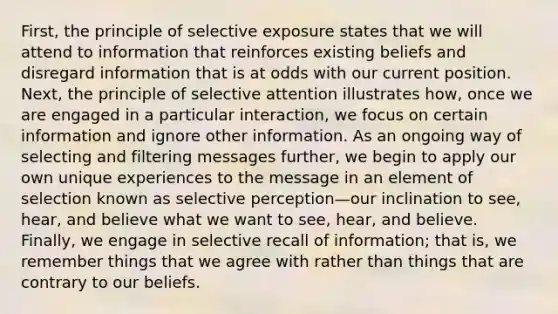 First, the principle of selective exposure states that we will attend to information that reinforces existing beliefs and disregard information that is at odds with our current position. Next, the principle of selective attention illustrates how, once we are engaged in a particular interaction, we focus on certain information and ignore other information. As an ongoing way of selecting and filtering messages further, we begin to apply our own unique experiences to the message in an element of selection known as selective perception—our inclination to see, hear, and believe what we want to see, hear, and believe. Finally, we engage in selective recall of information; that is, we remember things that we agree with rather than things that are contrary to our beliefs.