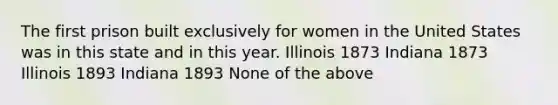 The first prison built exclusively for women in the United States was in this state and in this year. Illinois 1873 Indiana 1873 Illinois 1893 Indiana 1893 None of the above