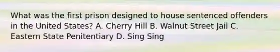 What was the first prison designed to house sentenced offenders in the United States? A. Cherry Hill B. Walnut Street Jail C. Eastern State Penitentiary D. Sing Sing