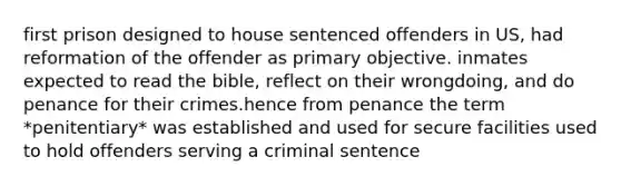 first prison designed to house sentenced offenders in US, had reformation of the offender as primary objective. inmates expected to read the bible, reflect on their wrongdoing, and do penance for their crimes.hence from penance the term *penitentiary* was established and used for secure facilities used to hold offenders serving a criminal sentence