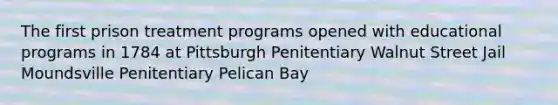 The first prison treatment programs opened with educational programs in 1784 at Pittsburgh Penitentiary Walnut Street Jail Moundsville Penitentiary Pelican Bay