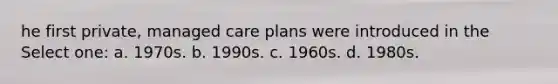 he first private, managed care plans were introduced in the Select one: a. 1970s. b. 1990s. c. 1960s. d. 1980s.