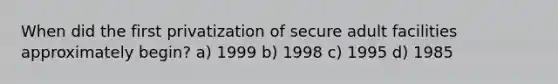 When did the first privatization of secure adult facilities approximately begin? a) 1999 b) 1998 c) 1995 d) 1985