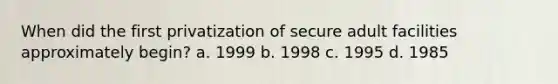 When did the first privatization of secure adult facilities approximately begin? a. 1999 b. 1998 c. 1995 d. 1985