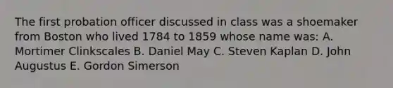 The first probation officer discussed in class was a shoemaker from Boston who lived 1784 to 1859 whose name was: A. Mortimer Clinkscales B. Daniel May C. Steven Kaplan D. John Augustus E. Gordon Simerson