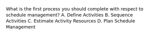 What is the first process you should complete with respect to schedule management? A. Define Activities B. Sequence Activities C. Estimate Activity Resources D. Plan Schedule Management