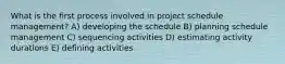 What is the first process involved in project schedule management? A) developing the schedule B) planning schedule management C) sequencing activities D) estimating activity durations E) defining activities