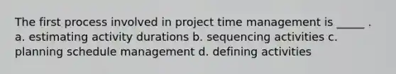 The first process involved in project time management is _____ . a. estimating activity durations b. sequencing activities c. planning schedule management d. defining activities