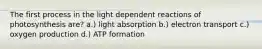 The first process in the light dependent reactions of photosynthesis are? a.) light absorption b.) electron transport c.) oxygen production d.) ATP formation