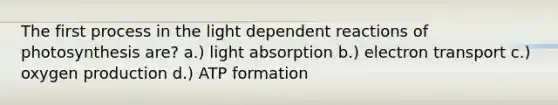 The first process in the light dependent reactions of photosynthesis are? a.) light absorption b.) electron transport c.) oxygen production d.) ATP formation