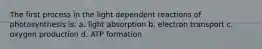 The first process in the light dependent reactions of photosynthesis is: a. light absorption b. electron transport c. oxygen production d. ATP formation