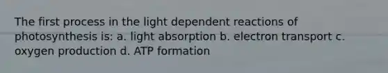 The first process in the light dependent reactions of photosynthesis is: a. light absorption b. electron transport c. oxygen production d. ATP formation