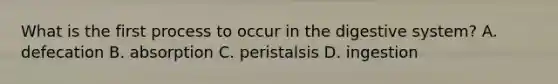 What is the first process to occur in the digestive system? A. defecation B. absorption C. peristalsis D. ingestion