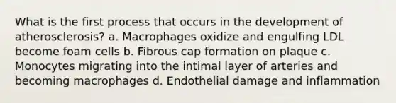 What is the first process that occurs in the development of atherosclerosis? a. Macrophages oxidize and engulfing LDL become foam cells b. Fibrous cap formation on plaque c. Monocytes migrating into the intimal layer of arteries and becoming macrophages d. Endothelial damage and inflammation