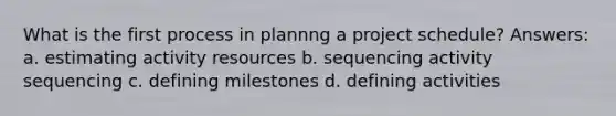 What is the first process in plannng a project schedule? Answers: a. estimating activity resources b. sequencing activity sequencing c. defining milestones d. defining activities