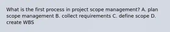 What is the first process in project scope management? A. plan scope management B. collect requirements C. define scope D. create WBS