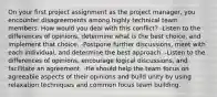 On your first project assignment as the project manager, you encounter disagreements among highly technical team members. How would you deal with this conflict? -Listen to the differences of opinions, determine what is the best choice, and implement that choice. -Postpone further discussions, meet with each individual, and determine the best approach. -Listen to the differences of opinions, encourage logical discussions, and facilitate an agreement. -He should help the team focus on agreeable aspects of their opinions and build unity by using relaxation techniques and common focus team building.