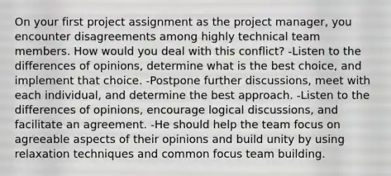 On your first project assignment as the project manager, you encounter disagreements among highly technical team members. How would you deal with this conflict? -Listen to the differences of opinions, determine what is the best choice, and implement that choice. -Postpone further discussions, meet with each individual, and determine the best approach. -Listen to the differences of opinions, encourage logical discussions, and facilitate an agreement. -He should help the team focus on agreeable aspects of their opinions and build unity by using relaxation techniques and common focus team building.