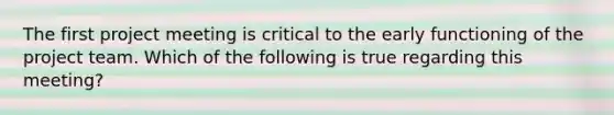 The first project meeting is critical to the early functioning of the project team. Which of the following is true regarding this meeting?