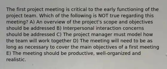 The first project meeting is critical to the early functioning of the project team. Which of the following is NOT true regarding this meeting? A) An overview of the project's scope and objectives should be addressed B) Interpersonal interaction concerns should be addressed C) The project manager must model how the team will work together D) The meeting will need to be as long as necessary to cover the main objectives of a first meeting E) The meeting should be productive, well-organized and realistic.