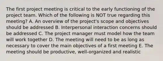 The first project meeting is critical to the early functioning of the project team. Which of the following is NOT true regarding this meeting? A. An overview of the project's scope and objectives should be addressed B. Interpersonal interaction concerns should be addressed C. The project manager must model how the team will work together D. The meeting will need to be as long as necessary to cover the main objectives of a first meeting E. The meeting should be productive, well-organized and realistic