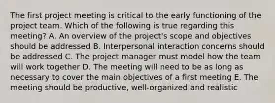 The first project meeting is critical to the early functioning of the project team. Which of the following is true regarding this meeting? A. An overview of the project's scope and objectives should be addressed B. Interpersonal interaction concerns should be addressed C. The project manager must model how the team will work together D. The meeting will need to be as long as necessary to cover the main objectives of a first meeting E. The meeting should be productive, well-organized and realistic