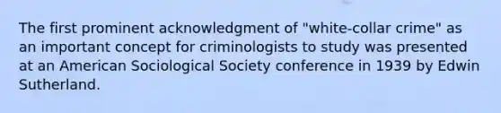 The first prominent acknowledgment of "white-collar crime" as an important concept for criminologists to study was presented at an American Sociological Society conference in 1939 by Edwin Sutherland.