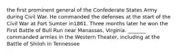 the first prominent general of the Confederate States Army during Civil War. He commanded the defenses at the start of the Civil War at Fort Sumter in1861. Three months later he won the First Battle of Bull Run near Manassas, Virginia. _______ commanded armies in the Western Theater, including at the Battle of Shiloh in Tennessee