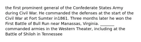 the first prominent general of the Confederate States Army during Civil War. He commanded the defenses at the start of the Civil War at Fort Sumter in1861. Three months later he won the First Battle of Bull Run near Manassas, Virginia. _______ commanded armies in the Western Theater, including at the Battle of Shiloh in Tennessee