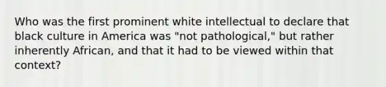 Who was the first prominent white intellectual to declare that black culture in America was "not pathological," but rather inherently African, and that it had to be viewed within that context?