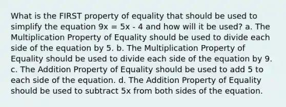 What is the FIRST property of equality that should be used to simplify the equation 9x = 5x - 4 and how will it be used? a. The <a href='https://www.questionai.com/knowledge/kdsArPl0xe-multiplication-property-of-equality' class='anchor-knowledge'>multiplication property of equality</a> should be used to divide each side of the equation by 5. b. The Multiplication Property of Equality should be used to divide each side of the equation by 9. c. The <a href='https://www.questionai.com/knowledge/kuakeMhL5m-addition-property-of-equality' class='anchor-knowledge'>addition property of equality</a> should be used to add 5 to each side of the equation. d. The Addition Property of Equality should be used to subtract 5x from both sides of the equation.