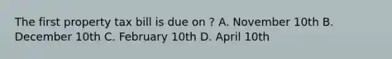 The first property tax bill is due on ? A. November 10th B. December 10th C. February 10th D. April 10th