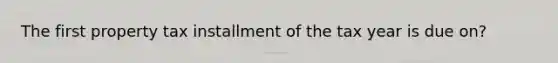 The first property tax installment of the tax year is due on?