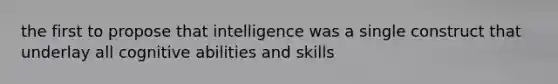 the first to propose that intelligence was a single construct that underlay all cognitive abilities and skills