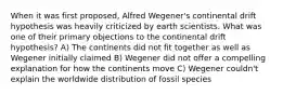 When it was first proposed, Alfred Wegener's continental drift hypothesis was heavily criticized by earth scientists. What was one of their primary objections to the continental drift hypothesis? A) The continents did not fit together as well as Wegener initially claimed B) Wegener did not offer a compelling explanation for how the continents move C) Wegener couldn't explain the worldwide distribution of fossil species