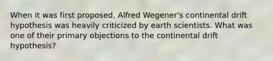 When it was first proposed, Alfred Wegener's continental drift hypothesis was heavily criticized by earth scientists. What was one of their primary objections to the continental drift hypothesis?