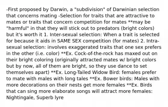 -First proposed by Darwin, a "subdivision" of Darwinian selection that concerns mating -Selection for traits that are attractive to mates or traits that concern competition for mates **may be "harmful" in that they will stick out to predators (bright colors) but it's worth it 1. Inter-sexual selection: When a trait is selected for because it aids in SAME SEX competition (for mates) 2. Intra-sexual selection: involves exaggerated traits that one sex prefers in the other (i.e. color) **Ex. Cock-of-the-rock has maxed out on their bright coloring (originally attracted mates w/ bright colors but by now, all of them are bright, so they use dance to set themselves apart) **Ex. Long-Tailed Widow Bird: females prefer to mate with males with long tales **Ex. Bower birds: Males with more decorations on their nests get more females **Ex. Birds that can sing more elaborate songs will attract more females: Nightingale, Superb lyre