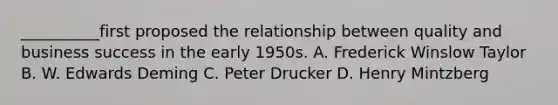 __________first proposed the relationship between quality and business success in the early 1950s. A. Frederick Winslow Taylor B. W. Edwards Deming C. Peter Drucker D. Henry Mintzberg