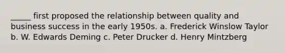 _____ first proposed the relationship between quality and business success in the early 1950s. a. Frederick Winslow Taylor b. W. Edwards Deming c. Peter Drucker d. Henry Mintzberg