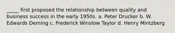 _____ first proposed the relationship between quality and business success in the early 1950s. a. Peter Drucker b. W. Edwards Deming c. Frederick Winslow Taylor d. Henry Mintzberg