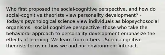 Who first proposed the social-cognitive perspective, and how do social-cognitive theorists view personality development? - Today's psychological science view individuals as biopsychosocial organisms. -social-cognitive perspective -those who take the behavioral approach to personality development emphasize the effects of learning. We learn from others. -Social-cognitive theorists focus on how we and our environment interact.