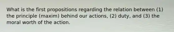 What is the first propositions regarding the relation between (1) the principle (maxim) behind our actions, (2) duty, and (3) the moral worth of the action.