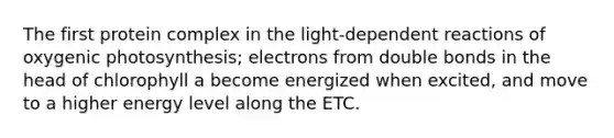 The first protein complex in the light-dependent reactions of oxygenic photosynthesis; electrons from double bonds in the head of chlorophyll a become energized when excited, and move to a higher energy level along the ETC.