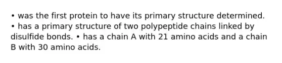 • was the first protein to have its primary structure determined. • has a primary structure of two polypeptide chains linked by disulfide bonds. • has a chain A with 21 amino acids and a chain B with 30 amino acids.