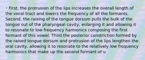 ⁃ First, the protrusion of the lips increases the overall length of the vocal tract and lowers the frequency of all the formants. Second, the raising of the tongue dorsum pulls the bulk of the tongue out of the pharyngeal cavity, enlarging it and allowing it to resonate to low frequency harmonics composing the first formant of this vowel. Third the posterior constriction formed by the raised tongue dorsum and protrusion of the lips lengthen the oral cavity, allowing it to resonate to the relatively low frequency harmonics that make up the second formant of u